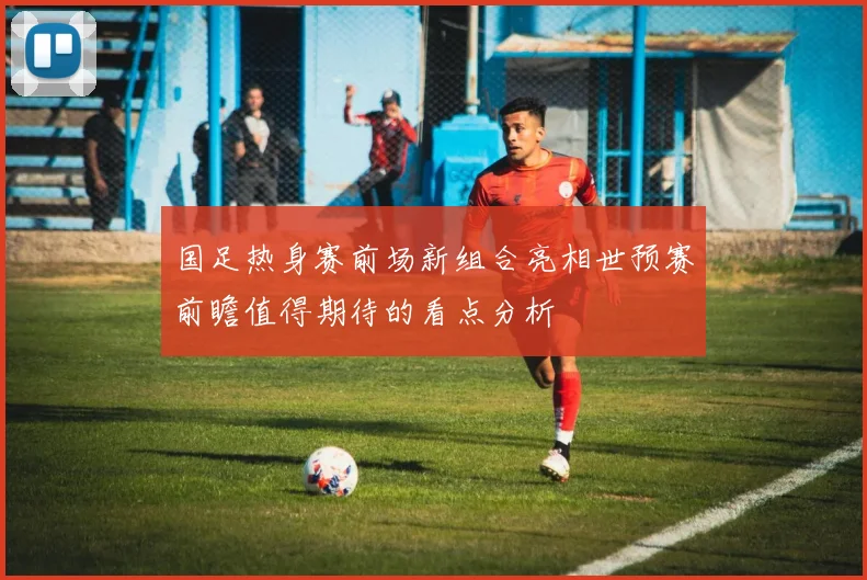 国足热身赛前场新组合亮相世预赛前瞻值得期待的看点分析