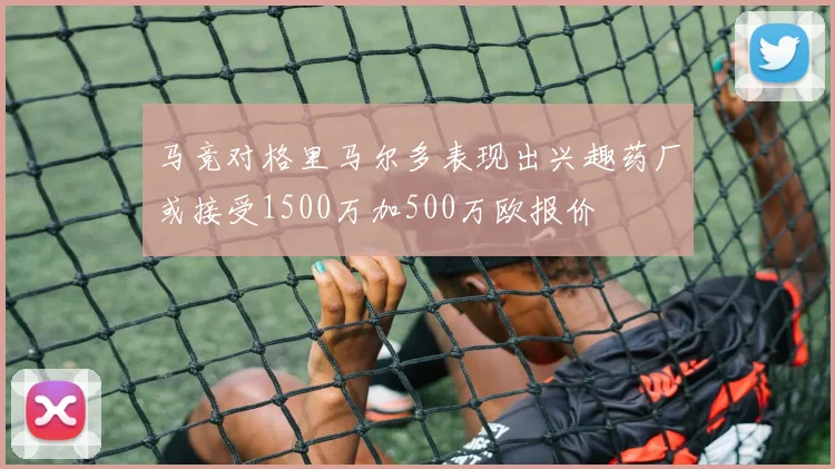 马竞对格里马尔多表现出兴趣药厂或接受1500万加500万欧报价