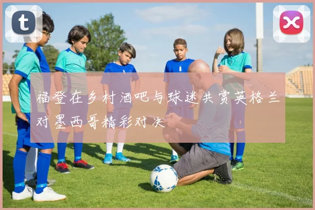 福登在乡村酒吧与球迷共赏英格兰对墨西哥精彩对决