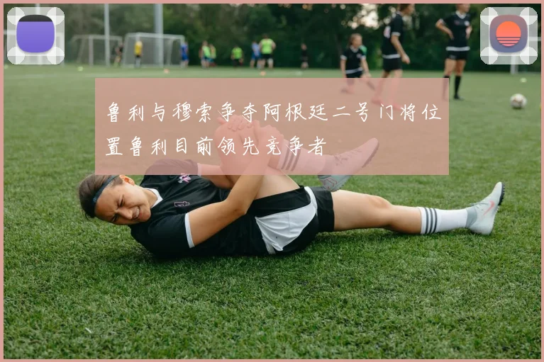 鲁利与穆索争夺阿根廷二号门将位置鲁利目前领先竞争者