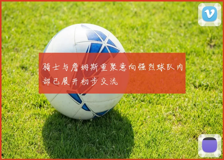 骑士与詹姆斯重聚意向强烈球队内部已展开初步交流