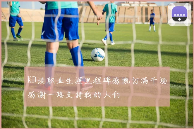KD谈职业生涯里程碑感慨打满千场感谢一路支持我的人们