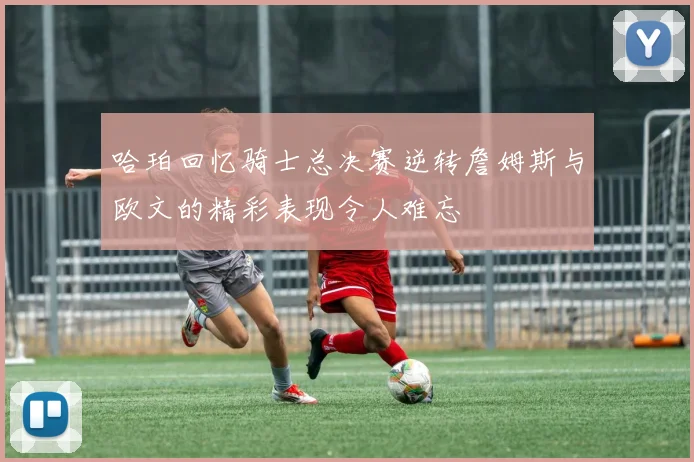 哈珀回忆骑士总决赛逆转詹姆斯与欧文的精彩表现令人难忘