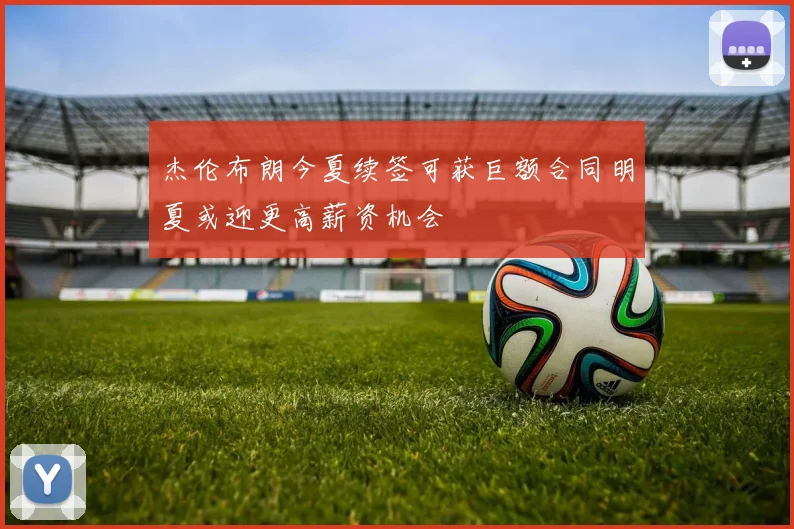 杰伦布朗今夏续签可获巨额合同明夏或迎更高薪资机会