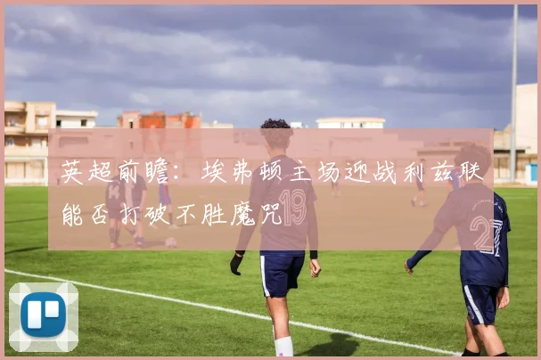 英超前瞻：埃弗顿主场迎战利兹联能否打破不胜魔咒