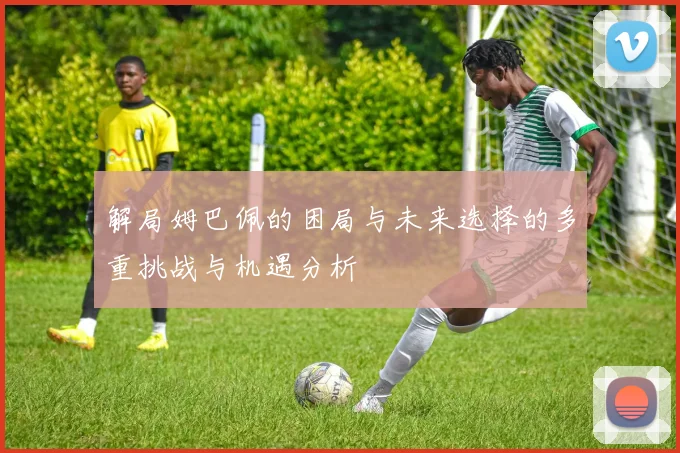 解局姆巴佩的困局与未来选择的多重挑战与机遇分析