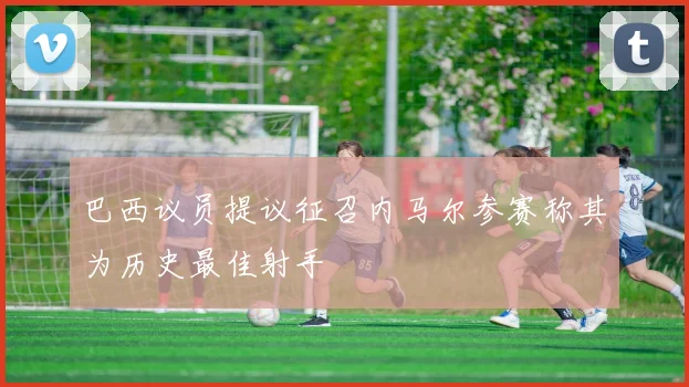 巴西议员提议征召内马尔参赛称其为历史最佳射手