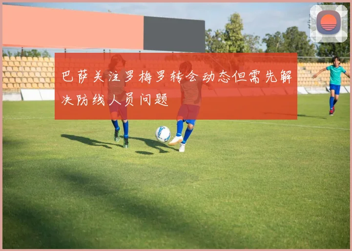 巴萨关注罗梅罗转会动态但需先解决防线人员问题