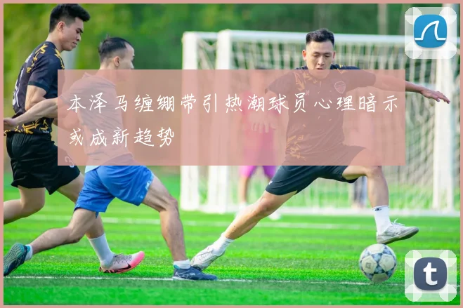 本泽马缠绷带引热潮球员心理暗示或成新趋势