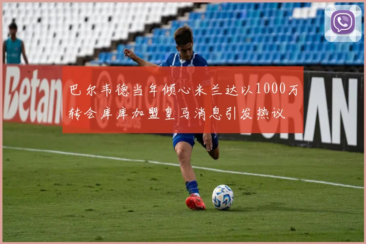 巴尔韦德当年倾心米兰达以1000万转会库库加盟皇马消息引发热议