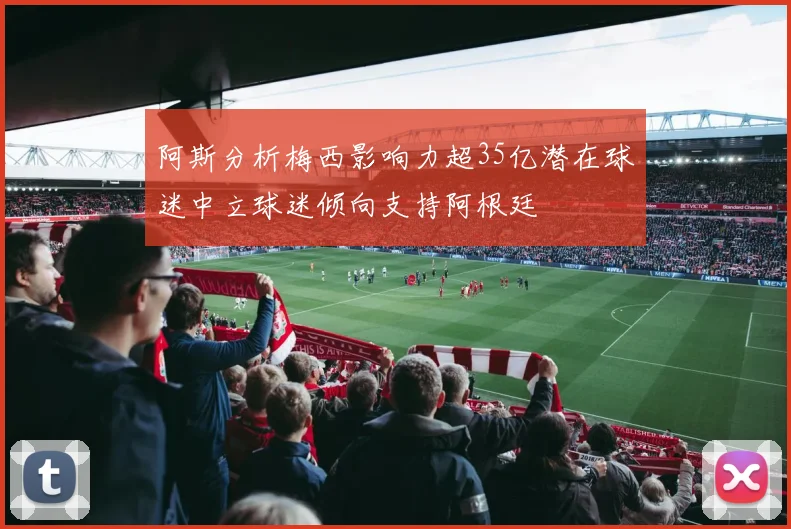 阿斯分析梅西影响力超35亿潜在球迷中立球迷倾向支持阿根廷