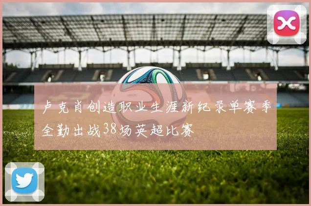 卢克肖创造职业生涯新纪录单赛季全勤出战38场英超比赛