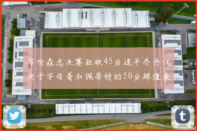 布伦森总决赛狂砍45分追平乔丹仅次于字母哥和佩蒂特的50分辉煌表现