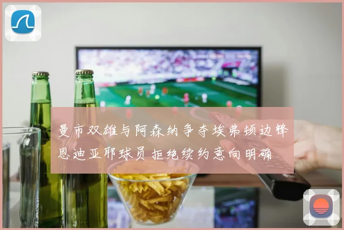 曼市双雄与阿森纳争夺埃弗顿边锋恩迪亚耶球员拒绝续约意向明确