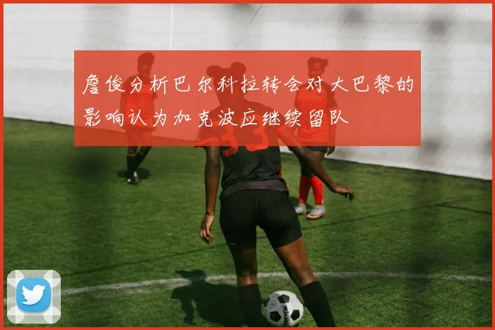 詹俊分析巴尔科拉转会对大巴黎的影响认为加克波应继续留队