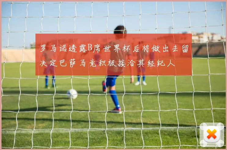 罗马诺透露B席世界杯后将做出去留决定巴萨马竞积极接洽其经纪人