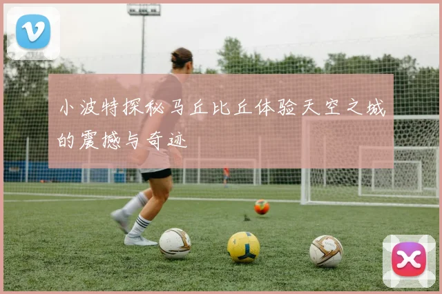小波特探秘马丘比丘体验天空之城的震撼与奇迹