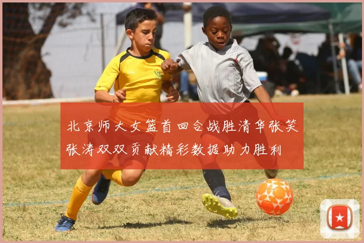 北京师大女篮首回合战胜清华张笑张涛双双贡献精彩数据助力胜利