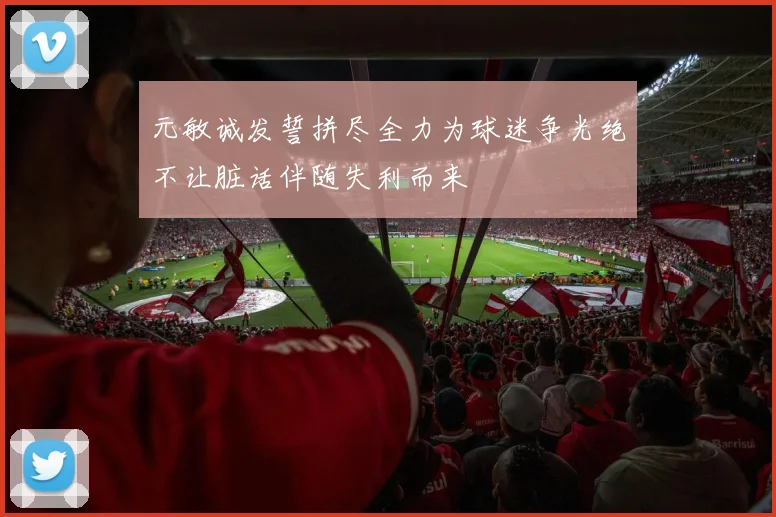 元敏诚发誓拼尽全力为球迷争光绝不让脏话伴随失利而来