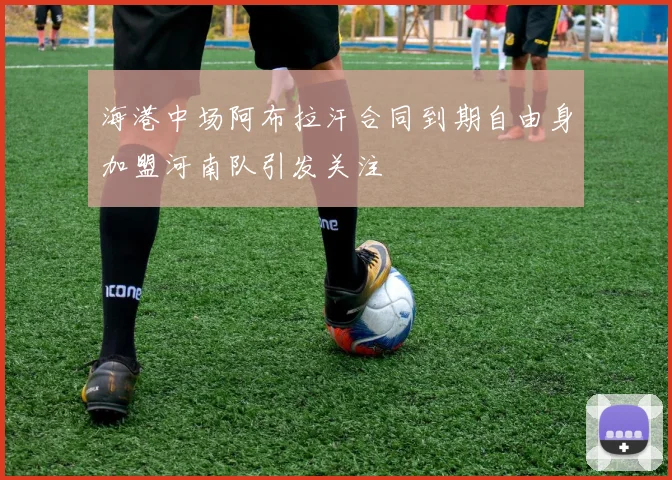 海港中场阿布拉汗合同到期自由身加盟河南队引发关注