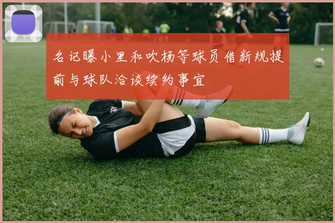 名记曝小里和吹杨等球员借新规提前与球队洽谈续约事宜