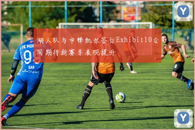 湖人队与中锋凯尔签订Exhibit10合同期待新赛季表现提升