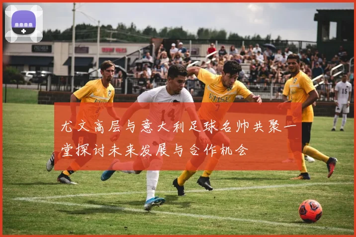 尤文高层与意大利足球名帅共聚一堂探讨未来发展与合作机会