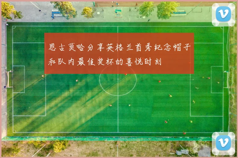 恩古莫哈分享英格兰首秀纪念帽子和队内最佳奖杯的喜悦时刻