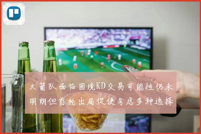 火箭队面临困境KD交易可能性仍未明朗但首轮出局促使考虑多种选择