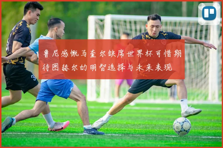 鲁尼感慨马奎尔缺席世界杯可惜期待图赫尔的明智选择与未来表现