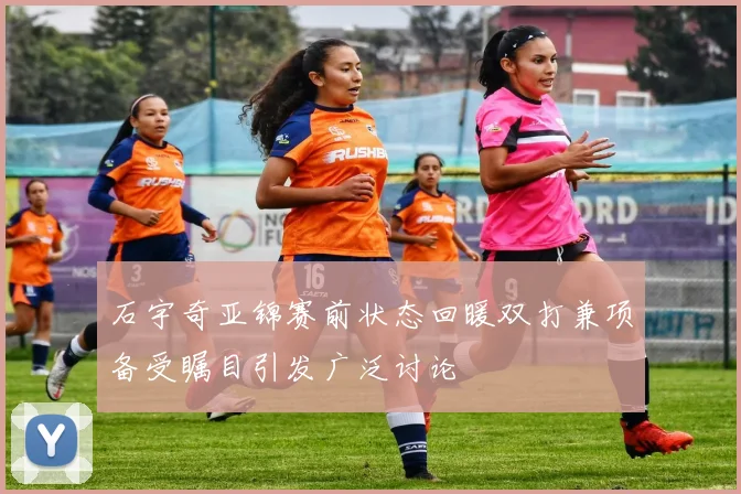 石宇奇亚锦赛前状态回暖双打兼项备受瞩目引发广泛讨论